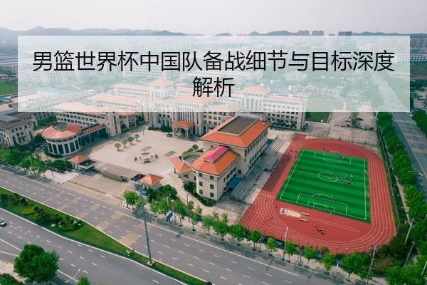 男篮世界杯中国队备战细节与目标深度解析
